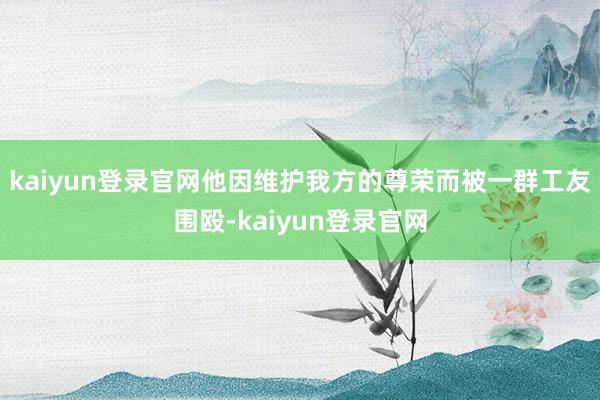 kaiyun登录官网他因维护我方的尊荣而被一群工友围殴-kaiyun登录官网