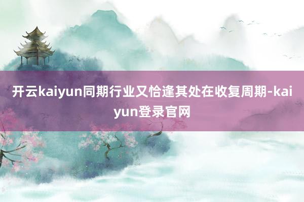 开云kaiyun同期行业又恰逢其处在收复周期-kaiyun登录官网