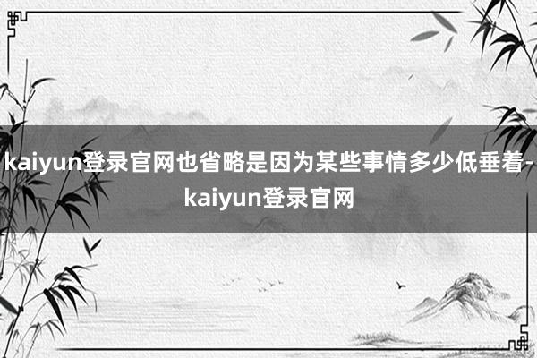 kaiyun登录官网也省略是因为某些事情多少低垂着-kaiyun登录官网