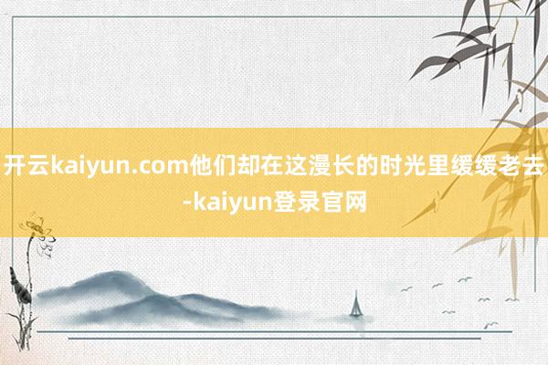 开云kaiyun.com他们却在这漫长的时光里缓缓老去-kaiyun登录官网