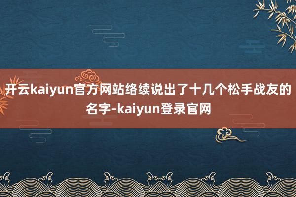 开云kaiyun官方网站络续说出了十几个松手战友的名字-kaiyun登录官网