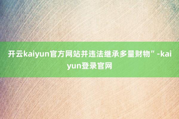 开云kaiyun官方网站并违法继承多量财物”-kaiyun登录官网