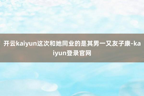 开云kaiyun这次和她同业的是其男一又友子康-kaiyun登录官网