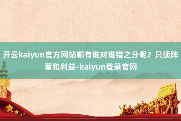 开云kaiyun官方网站哪有谁对谁错之分呢？只须阵营和利益-kaiyun登录官网