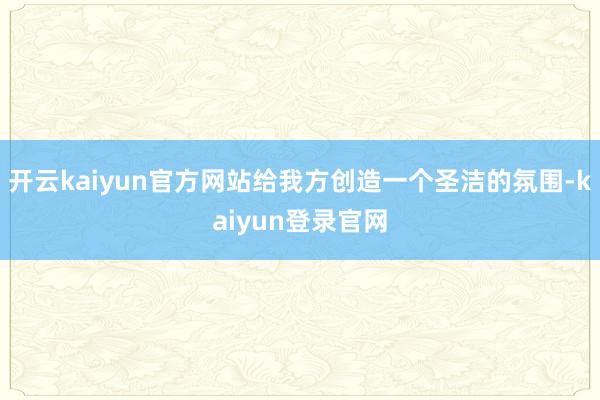 开云kaiyun官方网站给我方创造一个圣洁的氛围-kaiyun登录官网