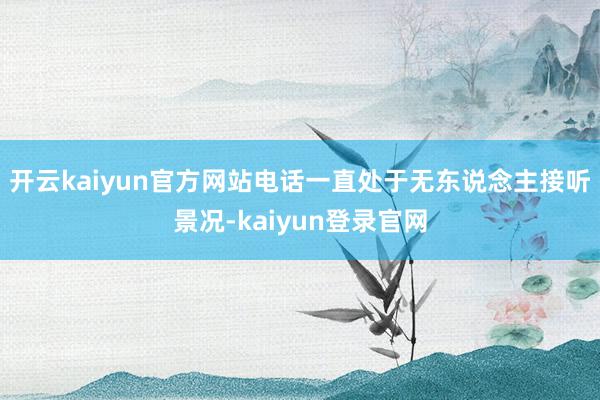开云kaiyun官方网站电话一直处于无东说念主接听景况-kaiyun登录官网