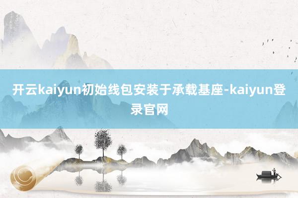 开云kaiyun初始线包安装于承载基座-kaiyun登录官网