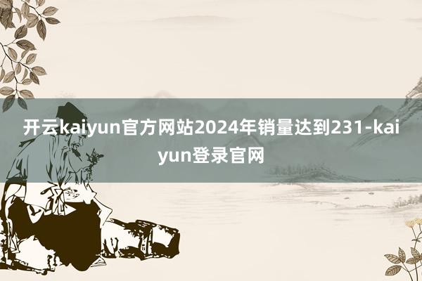 开云kaiyun官方网站2024年销量达到231-kaiyun登录官网
