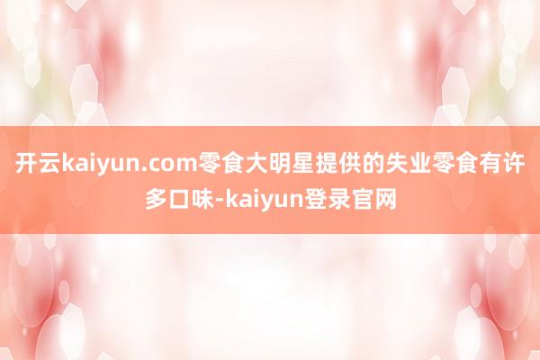 开云kaiyun.com零食大明星提供的失业零食有许多口味-kaiyun登录官网