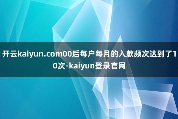 开云kaiyun.com00后每户每月的入款频次达到了10次-kaiyun登录官网