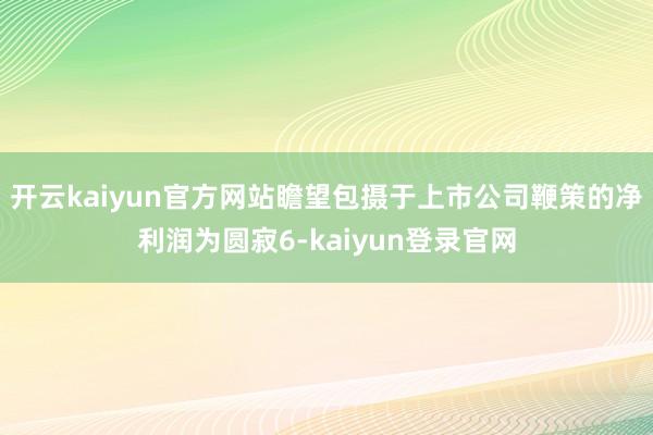 开云kaiyun官方网站瞻望包摄于上市公司鞭策的净利润为圆寂6-kaiyun登录官网