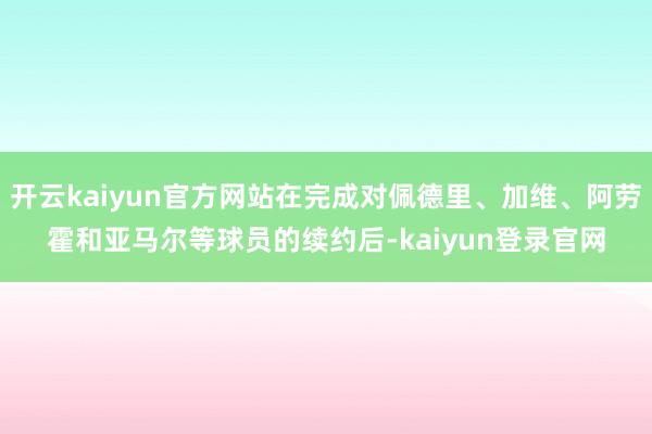 开云kaiyun官方网站在完成对佩德里、加维、阿劳霍和亚马尔等球员的续约后-kaiyun登录官网