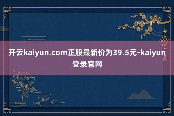 开云kaiyun.com正股最新价为39.5元-kaiyun登录官网
