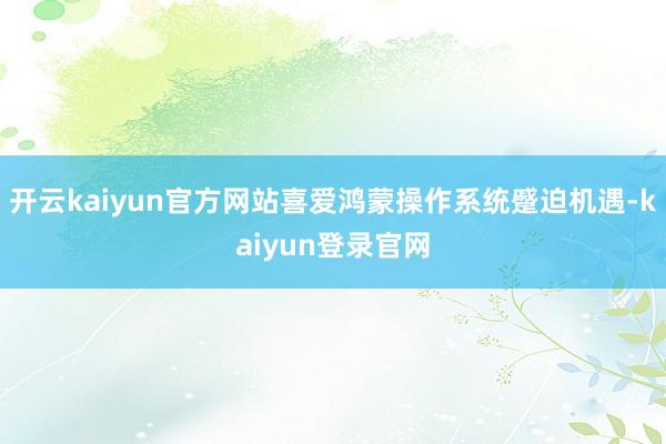 开云kaiyun官方网站喜爱鸿蒙操作系统蹙迫机遇-kaiyun登录官网