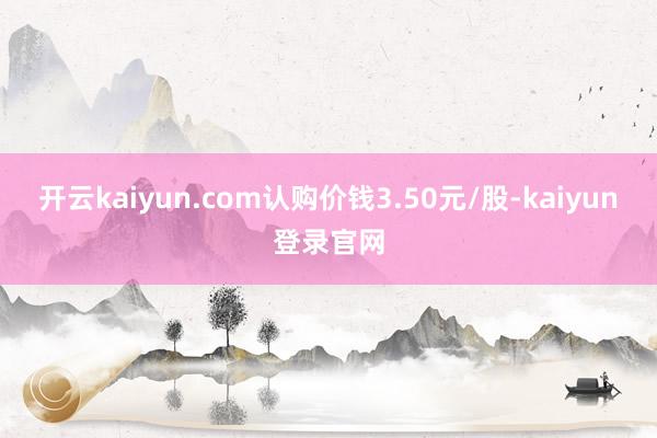 开云kaiyun.com认购价钱3.50元/股-kaiyun登录官网