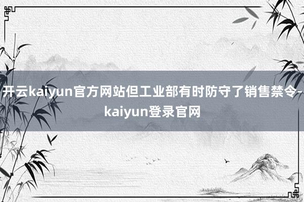 开云kaiyun官方网站但工业部有时防守了销售禁令-kaiyun登录官网