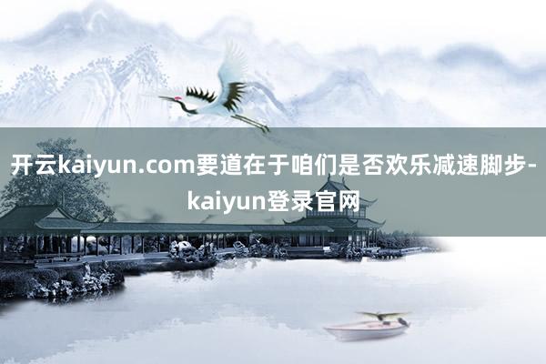 开云kaiyun.com要道在于咱们是否欢乐减速脚步-kaiyun登录官网