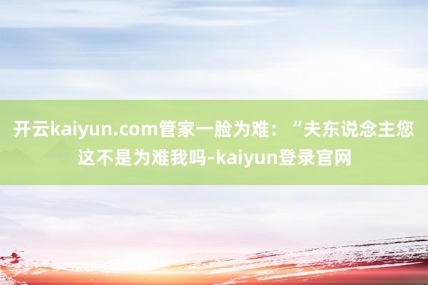 开云kaiyun.com管家一脸为难：“夫东说念主您这不是为难我吗-kaiyun登录官网