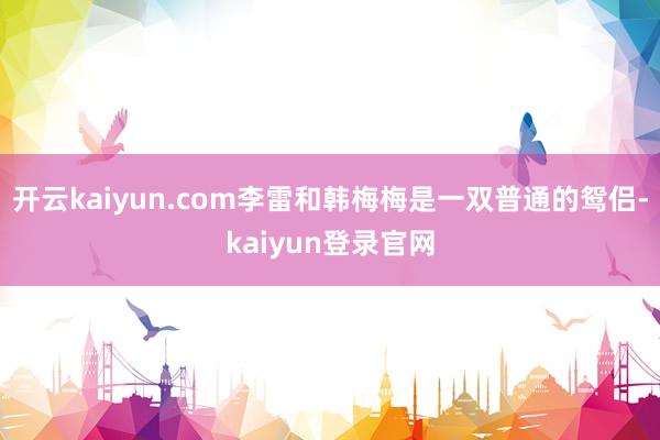 开云kaiyun.com李雷和韩梅梅是一双普通的鸳侣-kaiyun登录官网