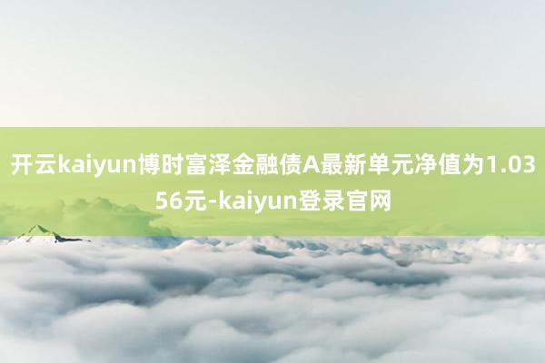 开云kaiyun博时富泽金融债A最新单元净值为1.0356元-kaiyun登录官网