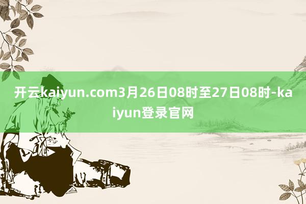 开云kaiyun.com3月26日08时至27日08时-kaiyun登录官网