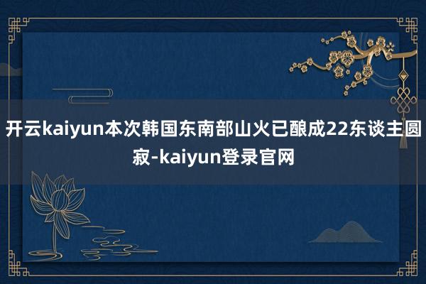 开云kaiyun本次韩国东南部山火已酿成22东谈主圆寂-kaiyun登录官网