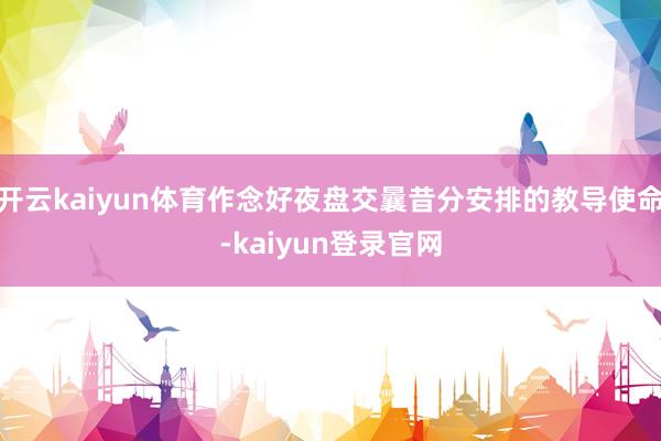 开云kaiyun体育作念好夜盘交曩昔分安排的教导使命-kaiyun登录官网
