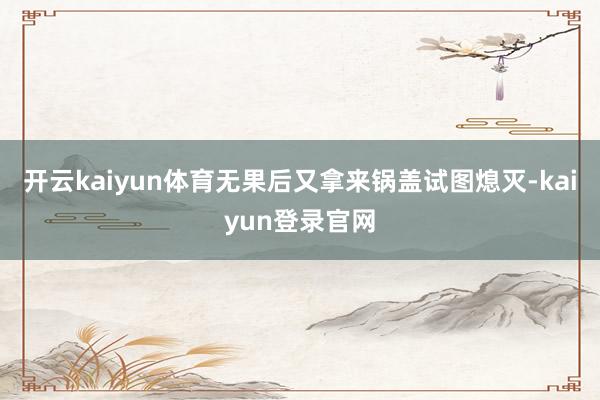 开云kaiyun体育无果后又拿来锅盖试图熄灭-kaiyun登录官网