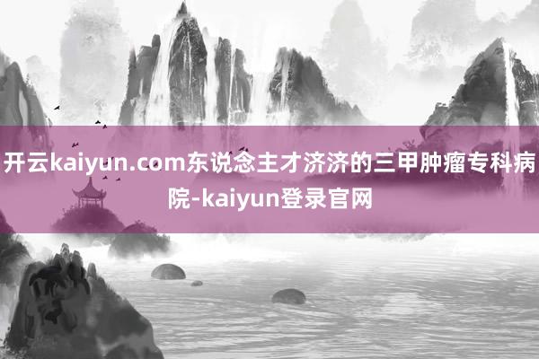 开云kaiyun.com东说念主才济济的三甲肿瘤专科病院-kaiyun登录官网