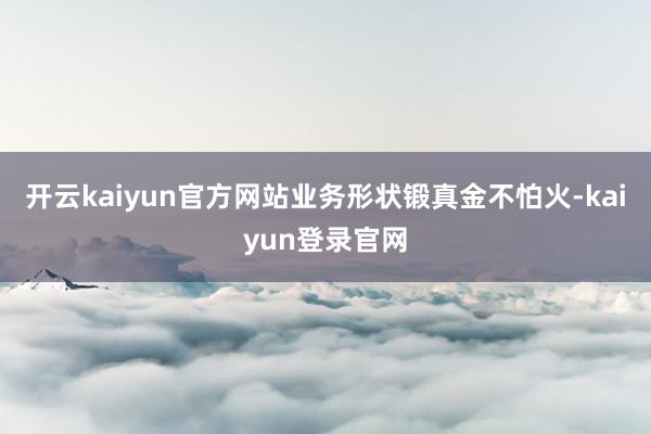 开云kaiyun官方网站业务形状锻真金不怕火-kaiyun登录官网