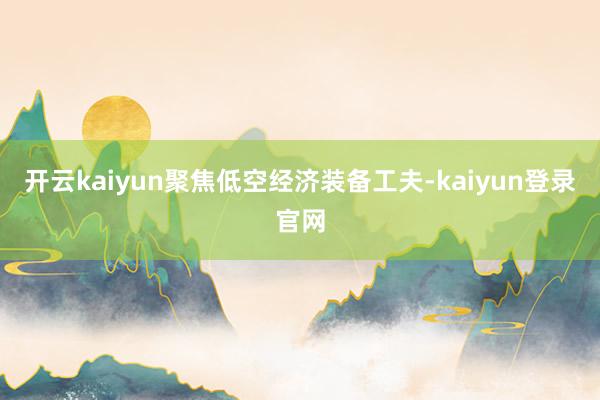 开云kaiyun聚焦低空经济装备工夫-kaiyun登录官网
