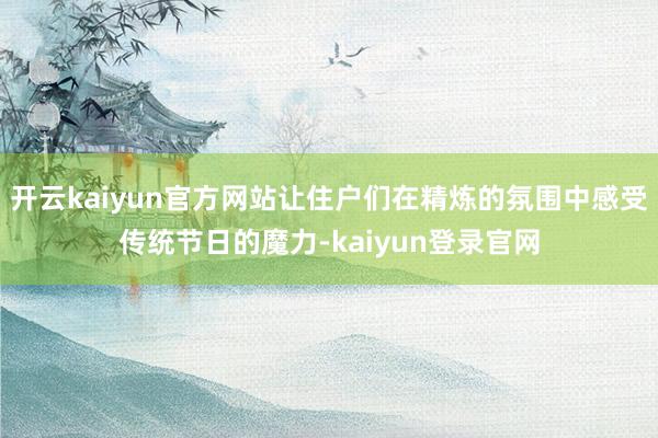 开云kaiyun官方网站让住户们在精炼的氛围中感受传统节日的魔力-kaiyun登录官网
