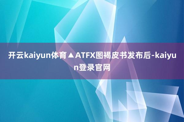 开云kaiyun体育▲ATFX图褐皮书发布后-kaiyun登录官网
