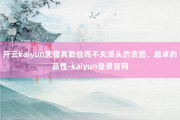 开云kaiyun凭借其勤俭而不失派头的贪图、超卓的品性-kaiyun登录官网