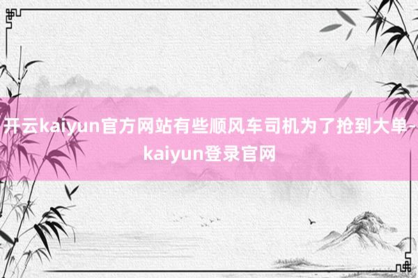 开云kaiyun官方网站有些顺风车司机为了抢到大单-kaiyun登录官网