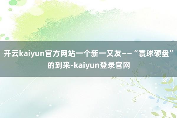 开云kaiyun官方网站一个新一又友——“寰球硬盘”的到来-kaiyun登录官网