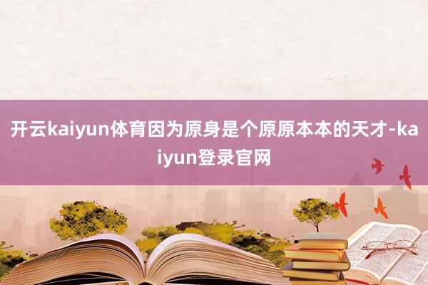 开云kaiyun体育因为原身是个原原本本的天才-kaiyun登录官网