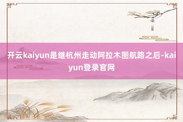 开云kaiyun是继杭州走动阿拉木图航路之后-kaiyun登录官网
