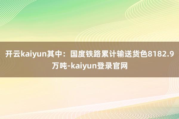 开云kaiyun其中：国度铁路累计输送货色8182.9万吨-kaiyun登录官网