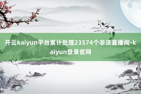 开云kaiyun平台累计处理23574个非法直播间-kaiyun登录官网