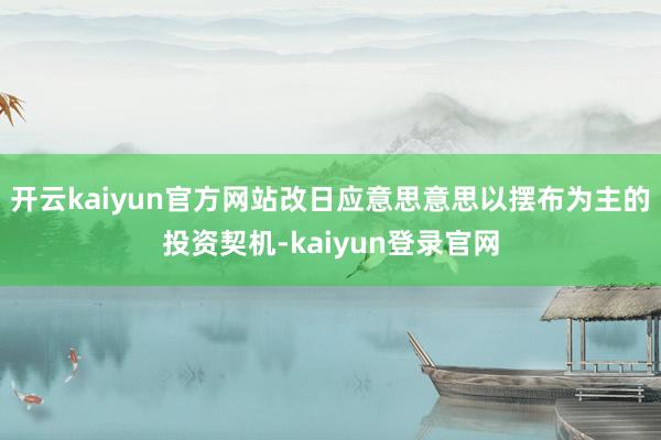 开云kaiyun官方网站改日应意思意思以摆布为主的投资契机-kaiyun登录官网