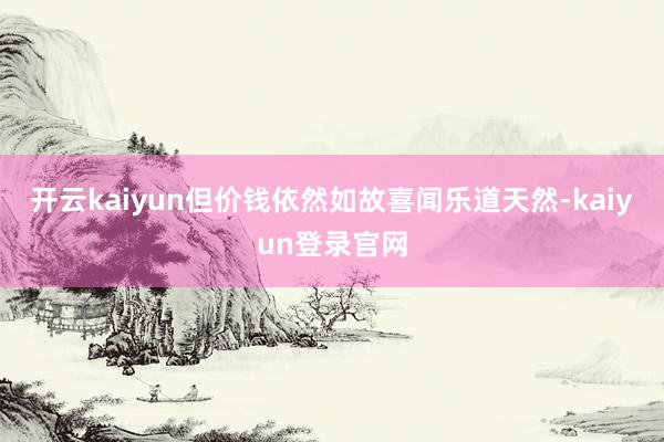 开云kaiyun但价钱依然如故喜闻乐道天然-kaiyun登录官网