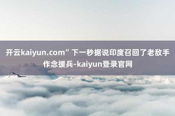 开云kaiyun.com”下一秒据说印度召回了老敌手作念援兵-kaiyun登录官网