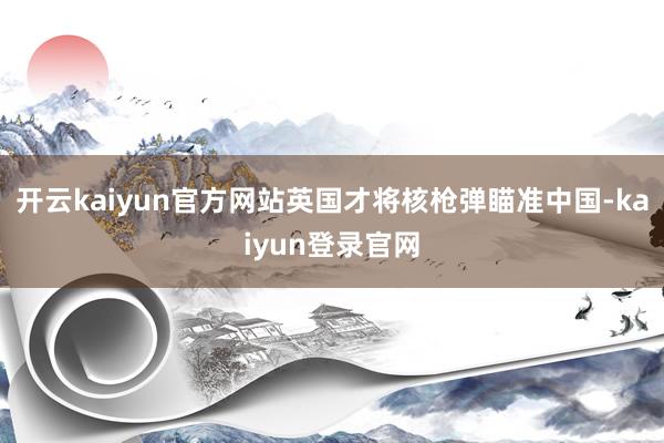 开云kaiyun官方网站英国才将核枪弹瞄准中国-kaiyun登录官网