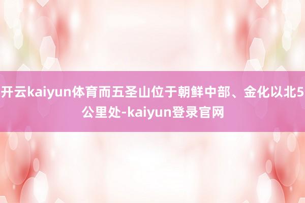 开云kaiyun体育而五圣山位于朝鲜中部、金化以北5公里处-kaiyun登录官网