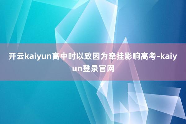 开云kaiyun高中时以致因为牵挂影响高考-kaiyun登录官网