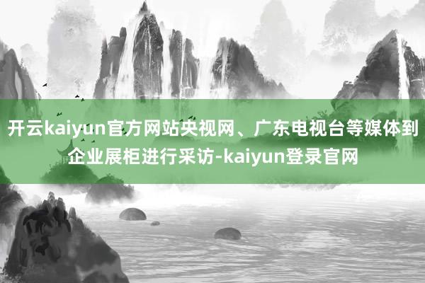 开云kaiyun官方网站央视网、广东电视台等媒体到企业展柜进行采访-kaiyun登录官网