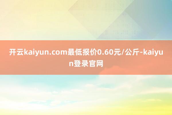开云kaiyun.com最低报价0.60元/公斤-kaiyun登录官网