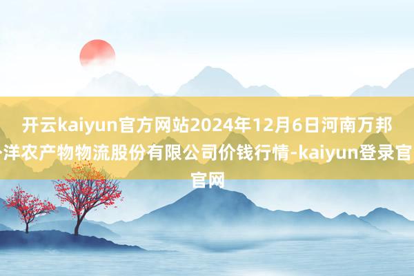 开云kaiyun官方网站2024年12月6日河南万邦外洋农产物物流股份有限公司价钱行情-kaiyun登录官网