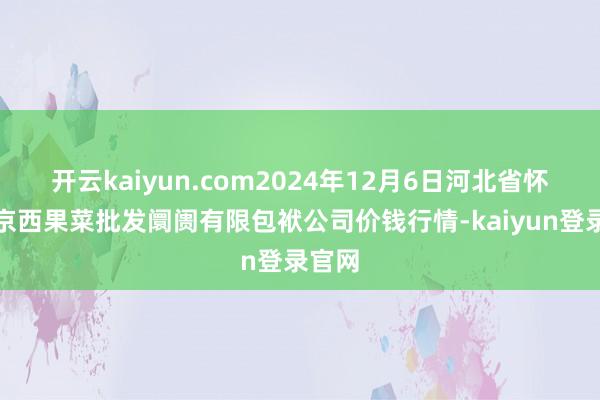 开云kaiyun.com2024年12月6日河北省怀来县京西果菜批发阛阓有限包袱公司价钱行情-kaiyun登录官网